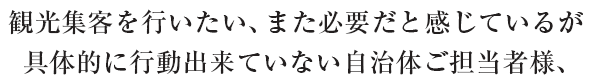 観光集客を行いたい、また必要だと感じているが、具体的に行動できていない自治体ご担当者様、