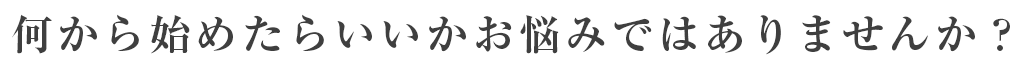 何から始めたらいいかお悩みではありませんか？