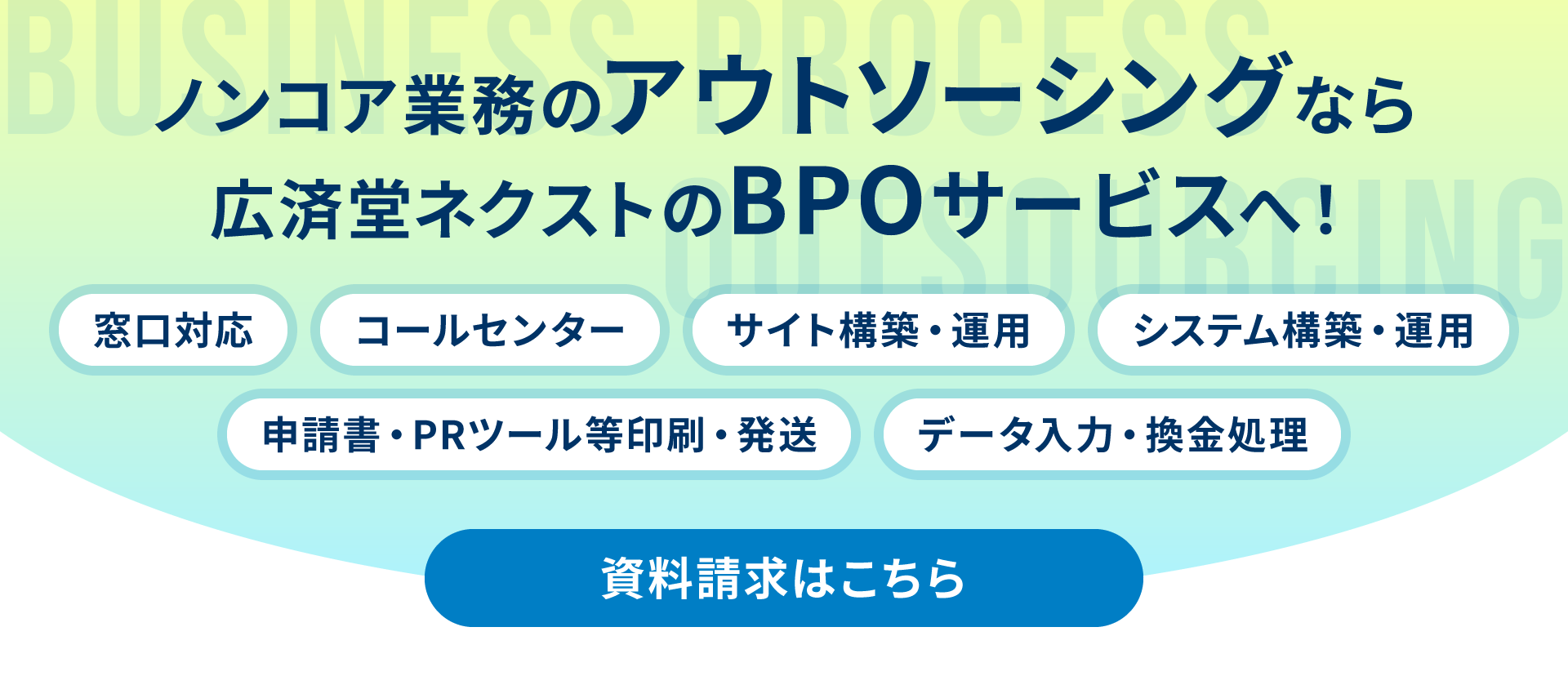 ノンコア業務のアウトソーシングなら広済堂ネクストのBPOサービスへ！　窓口対応　コールセンター　サイト構築・運用　システム構築・運用　申請書・PRツール等印刷発送　データ入力・換金処理資料請求はこちら