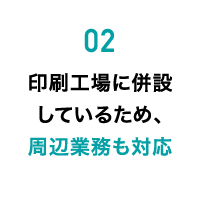 02 印刷工場に併設しているため、周辺業務も対応