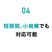 04 短期間、小規模でも対応可能