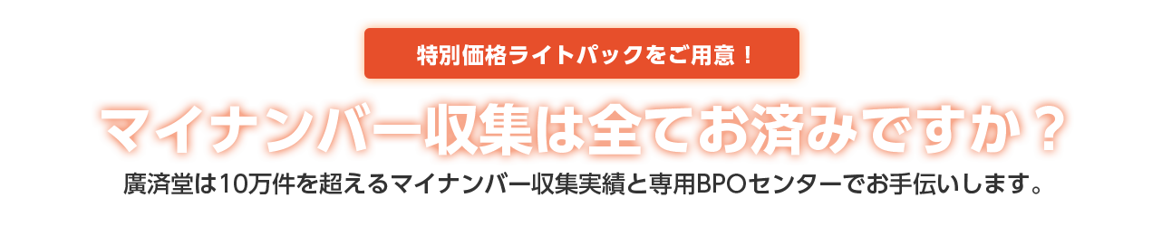 マイナンバー収集は全てお済みですか？ 広済堂は10万件を超えるマイナンバー収集実績と専用BPOセンターでお手伝いします。 特別価格ライトパックをご用意！