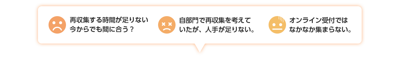 「再収集する時間が足りない 今からでも間に合う？」「自部門で再収集を考えて いたが、人手が足りない。」「オンライン受付では なかなか集まらない。」...